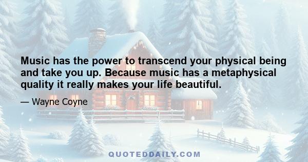 Music has the power to transcend your physical being and take you up. Because music has a metaphysical quality it really makes your life beautiful.