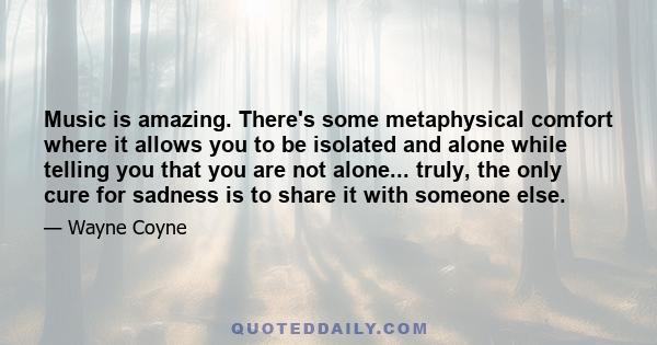 Music is amazing. There's some metaphysical comfort where it allows you to be isolated and alone while telling you that you are not alone... truly, the only cure for sadness is to share it with someone else.