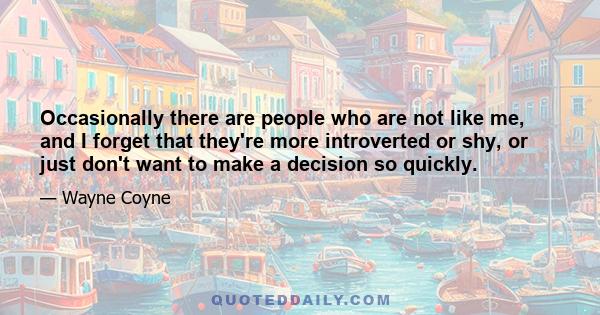 Occasionally there are people who are not like me, and I forget that they're more introverted or shy, or just don't want to make a decision so quickly.