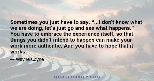 Sometimes you just have to say, “...I don't know what we are doing, let's just go and see what happens.” You have to embrace the experience itself, so that things you didn't intend to happen can make your work more