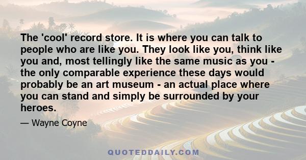 The 'cool' record store. It is where you can talk to people who are like you. They look like you, think like you and, most tellingly like the same music as you - the only comparable experience these days would probably