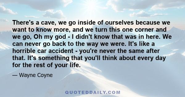 There's a cave, we go inside of ourselves because we want to know more, and we turn this one corner and we go, Oh my god - I didn't know that was in here. We can never go back to the way we were. It's like a horrible