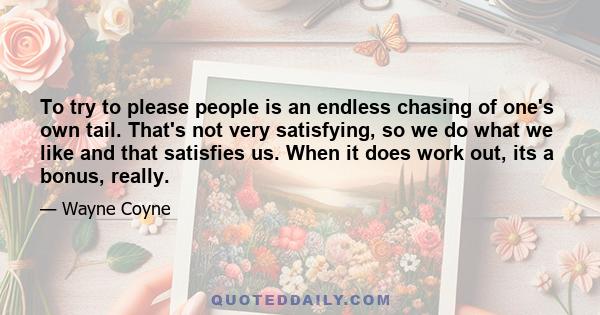 To try to please people is an endless chasing of one's own tail. That's not very satisfying, so we do what we like and that satisfies us. When it does work out, its a bonus, really.