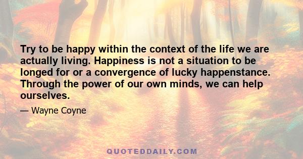 Try to be happy within the context of the life we are actually living. Happiness is not a situation to be longed for or a convergence of lucky happenstance. Through the power of our own minds, we can help ourselves.