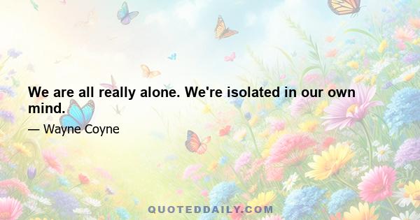 We are all really alone. We're isolated in our own mind.