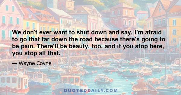 We don't ever want to shut down and say, I'm afraid to go that far down the road because there's going to be pain. There'll be beauty, too, and if you stop here, you stop all that.