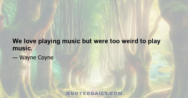 We love playing music but were too weird to play music.