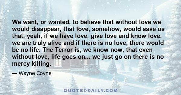 We want, or wanted, to believe that without love we would disappear, that love, somehow, would save us that, yeah, if we have love, give love and know love, we are truly alive and if there is no love, there would be no