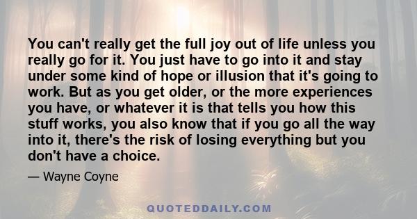 You can't really get the full joy out of life unless you really go for it. You just have to go into it and stay under some kind of hope or illusion that it's going to work. But as you get older, or the more experiences