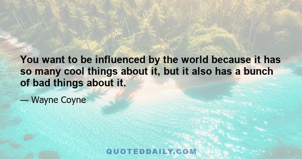 You want to be influenced by the world because it has so many cool things about it, but it also has a bunch of bad things about it.