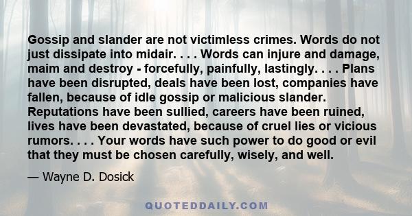 Gossip and slander are not victimless crimes. Words do not just dissipate into midair. . . . Words can injure and damage, maim and destroy - forcefully, painfully, lastingly. . . . Plans have been disrupted, deals have