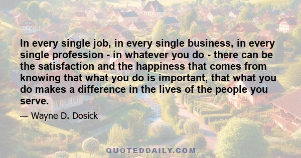 In every single job, in every single business, in every single profession - in whatever you do - there can be the satisfaction and the happiness that comes from knowing that what you do is important, that what you do