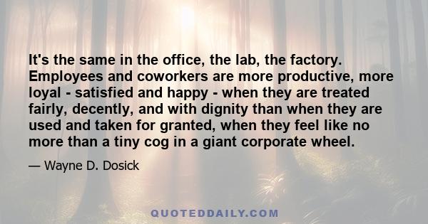 It's the same in the office, the lab, the factory. Employees and coworkers are more productive, more loyal - satisfied and happy - when they are treated fairly, decently, and with dignity than when they are used and