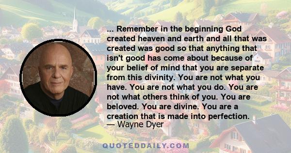 ... Remember in the beginning God created heaven and earth and all that was created was good so that anything that isn't good has come about because of your belief of mind that you are separate from this divinity. You