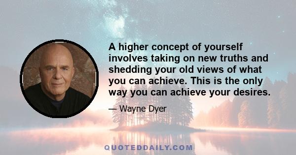 A higher concept of yourself involves taking on new truths and shedding your old views of what you can achieve. This is the only way you can achieve your desires.