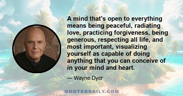 A mind that's open to everything means being peaceful, radiating love, practicing forgiveness, being generous, respecting all life, and most important, visualizing yourself as capable of doing anything that you can