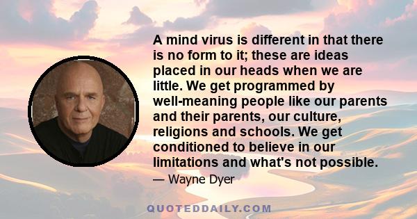 A mind virus is different in that there is no form to it; these are ideas placed in our heads when we are little. We get programmed by well-meaning people like our parents and their parents, our culture, religions and