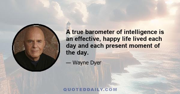 A true barometer of intelligence is an effective, happy life lived each day and each present moment of the day.