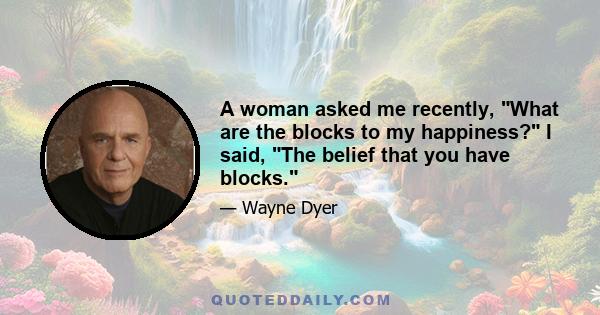 A woman asked me recently, What are the blocks to my happiness? I said, The belief that you have blocks.