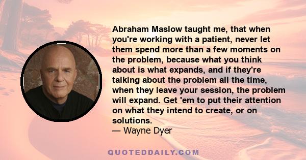 Abraham Maslow taught me, that when you're working with a patient, never let them spend more than a few moments on the problem, because what you think about is what expands, and if they're talking about the problem all