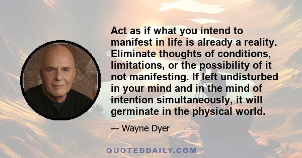 Act as if what you intend to manifest in life is already a reality. Eliminate thoughts of conditions, limitations, or the possibility of it not manifesting. If left undisturbed in your mind and in the mind of intention