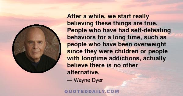 After a while, we start really believing these things are true. People who have had self-defeating behaviors for a long time, such as people who have been overweight since they were children or people with longtime