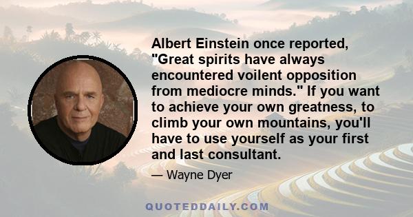 Albert Einstein once reported, Great spirits have always encountered voilent opposition from mediocre minds. If you want to achieve your own greatness, to climb your own mountains, you'll have to use yourself as your