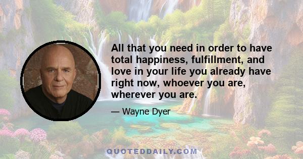 All that you need in order to have total happiness, fulfillment, and love in your life you already have right now, whoever you are, wherever you are.