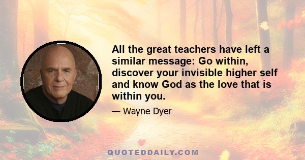 All the great teachers have left a similar message: Go within, discover your invisible higher self and know God as the love that is within you.