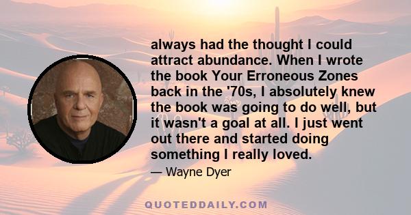 always had the thought I could attract abundance. When I wrote the book Your Erroneous Zones back in the '70s, I absolutely knew the book was going to do well, but it wasn't a goal at all. I just went out there and