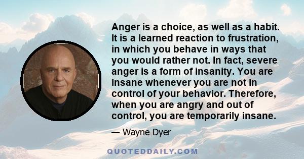 Anger is a choice, as well as a habit. It is a learned reaction to frustration, in which you behave in ways that you would rather not. In fact, severe anger is a form of insanity. You are insane whenever you are not in