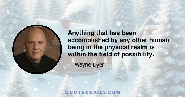 Anything that has been accomplished by any other human being in the physical realm is within the field of possibility.