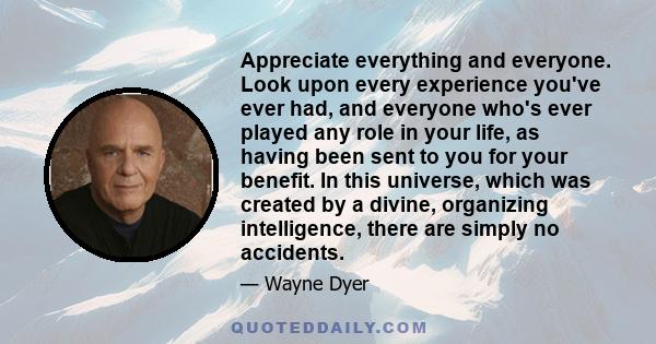 Appreciate everything and everyone. Look upon every experience you've ever had, and everyone who's ever played any role in your life, as having been sent to you for your benefit. In this universe, which was created by a 