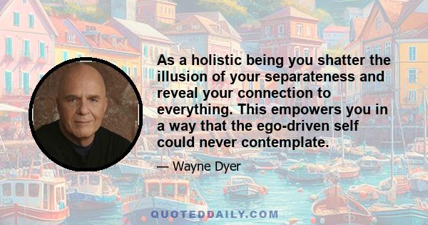 As a holistic being you shatter the illusion of your separateness and reveal your connection to everything. This empowers you in a way that the ego-driven self could never contemplate.