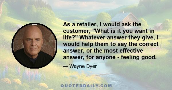 As a retailer, I would ask the customer, What is it you want in life? Whatever answer they give, I would help them to say the correct answer, or the most effective answer, for anyone - feeling good.