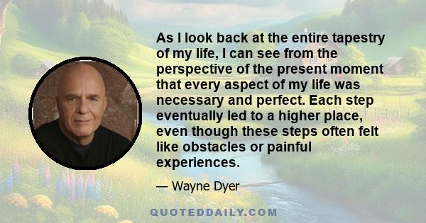 As I look back at the entire tapestry of my life, I can see from the perspective of the present moment that every aspect of my life was necessary and perfect. Each step eventually led to a higher place, even though