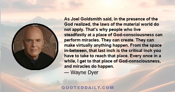 As Joel Goldsmith said, in the presence of the God realized, the laws of the material world do not apply. That's why people who live steadfastly at a place of God-consciousness can perform miracles. They can create.