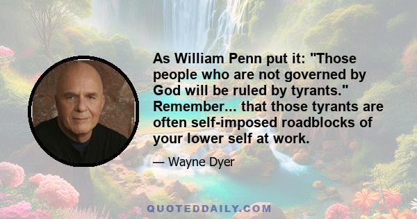 As William Penn put it: Those people who are not governed by God will be ruled by tyrants. Remember... that those tyrants are often self-imposed roadblocks of your lower self at work.