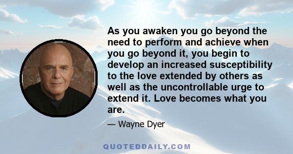 As you awaken you go beyond the need to perform and achieve when you go beyond it, you begin to develop an increased susceptibility to the love extended by others as well as the uncontrollable urge to extend it. Love