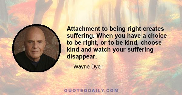 Attachment to being right creates suffering. When you have a choice to be right, or to be kind, choose kind and watch your suffering disappear.