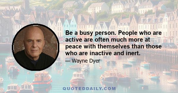 Be a busy person. People who are active are often much more at peace with themselves than those who are inactive and inert.