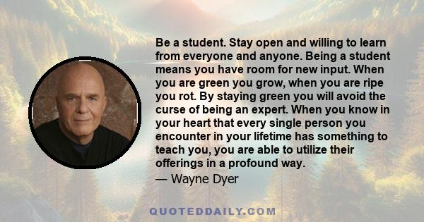 Be a student. Stay open and willing to learn from everyone and anyone. Being a student means you have room for new input. When you are green you grow, when you are ripe you rot. By staying green you will avoid the curse 