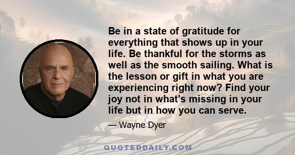 Be in a state of gratitude for everything that shows up in your life. Be thankful for the storms as well as the smooth sailing. What is the lesson or gift in what you are experiencing right now? Find your joy not in