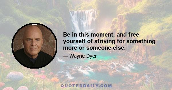 Be in this moment, and free yourself of striving for something more or someone else.