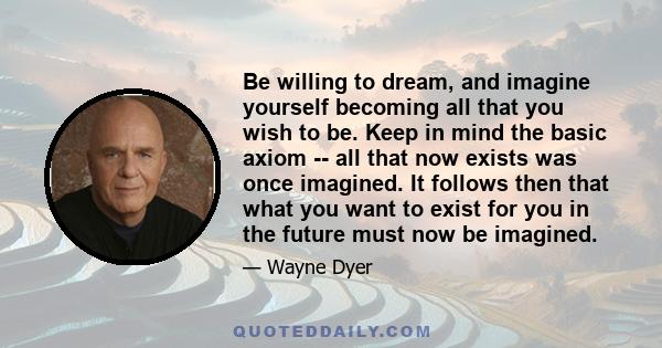 Be willing to dream, and imagine yourself becoming all that you wish to be. Keep in mind the basic axiom -- all that now exists was once imagined. It follows then that what you want to exist for you in the future must