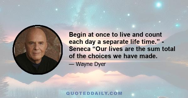 Begin at once to live and count each day a separate life time.” - Seneca “Our lives are the sum total of the choices we have made.