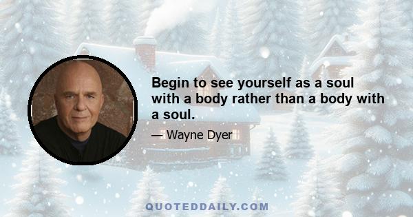 Begin to see yourself as a soul with a body rather than a body with a soul.