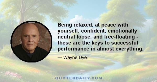 Being relaxed, at peace with yourself, confident, emotionally neutral loose, and free-floating - these are the keys to successful performance in almost everything.