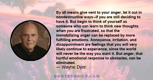 By all means give vent to your anger, let it out in nondestructive ways--if you are still deciding to have it. But begin to think of yourself as someone who can learn to think new thoughts when you are frustrated, so