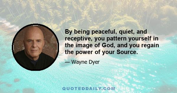 By being peaceful, quiet, and receptive, you pattern yourself in the image of God, and you regain the power of your Source.